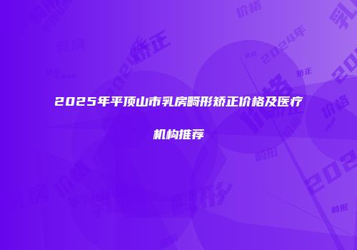 2025年平顶山市乳房畸形矫正价格及医疗机构推荐