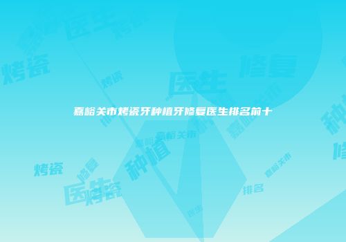 嘉峪关市烤瓷牙种植牙修复医生排名前十
