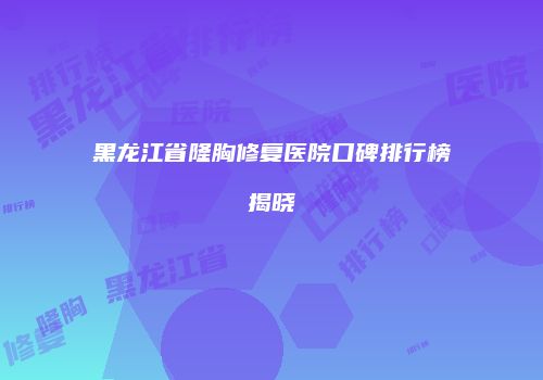 黑龙江省隆胸修复医院口碑排行榜揭晓