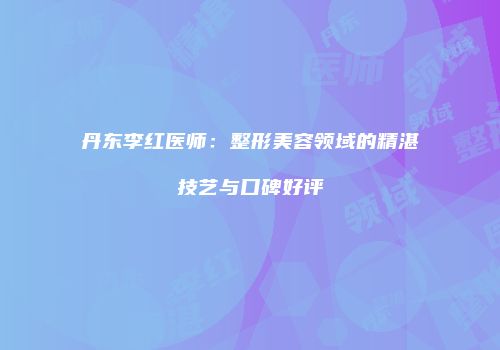 丹东李红医师：整形美容领域的精湛技艺与口碑好评