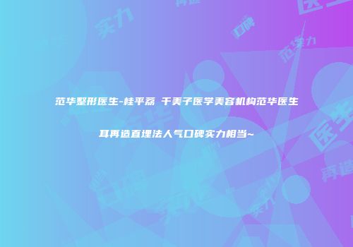 范华整形医生-桂平荔珺千美子医学美容机构范华医生耳再造直埋法人气口碑实力相当~