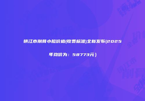 镇江市削骨小脸价格(收费标准)全新发布(2025年均价为：58773元）