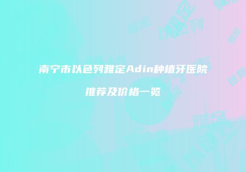 南宁市以色列雅定Adin种植牙医院推荐及价格一览