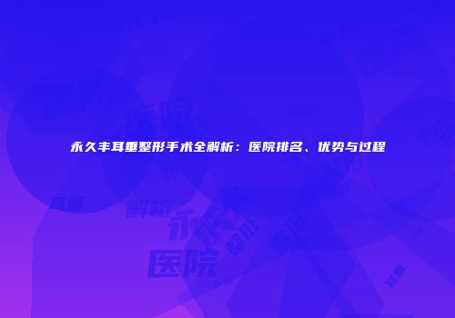 永久丰耳垂整形手术全解析：医院排名、优势与过程
