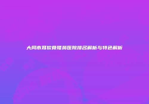 大同市耳软骨隆鼻医院排名解析与特色解析