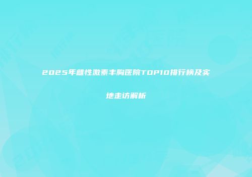2025年雌性激素丰胸医院TOP10排行榜及实地走访解析