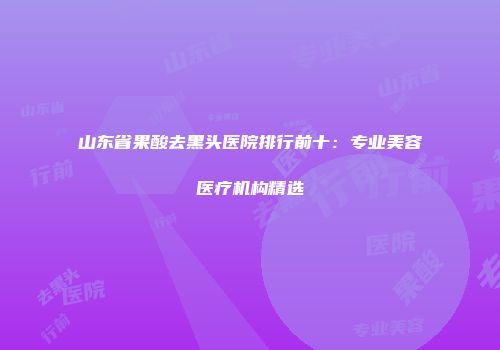 山东省果酸去黑头医院排行前十：专业美容医疗机构精选