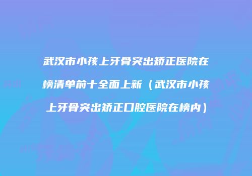 武汉市小孩上牙骨突出矫正医院在榜清单前十全面上新（武汉市小孩上牙骨突出矫正口腔医院在榜内）