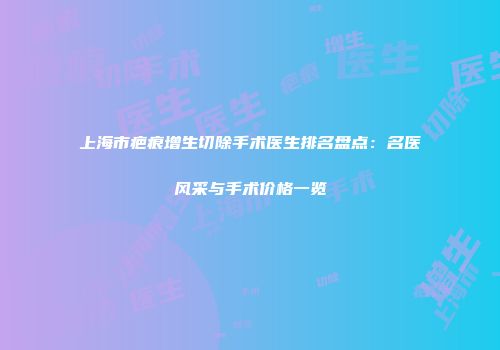上海市疤痕增生切除手术医生排名盘点：名医风采与手术价格一览
