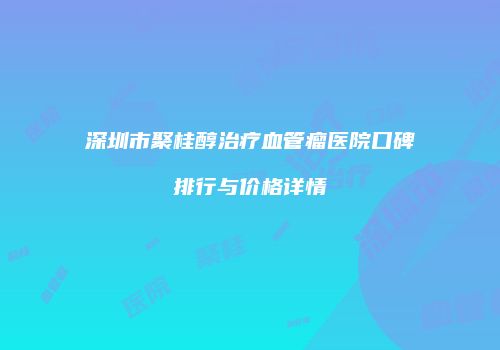 深圳市聚桂醇治疗血管瘤医院口碑排行与价格详情