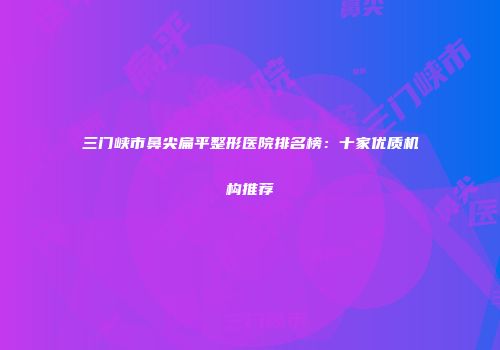 三门峡市鼻尖扁平整形医院排名榜：十家优质机构推荐