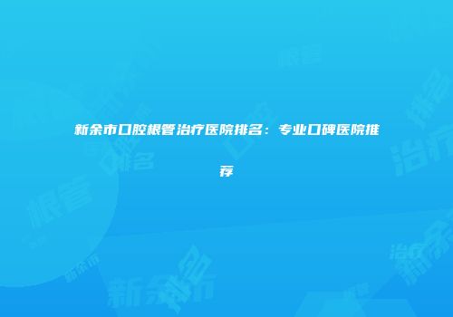新余市口腔根管治疗医院排名：专业口碑医院推荐