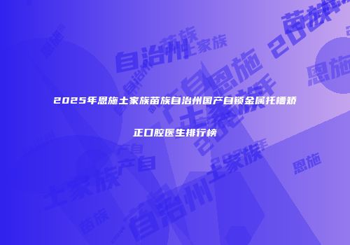 2025年恩施土家族苗族自治州国产自锁金属托槽矫正口腔医生排行榜