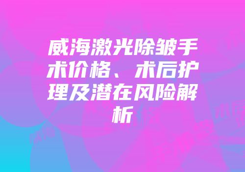 威海激光除皱手术价格、术后护理及潜在风险解析