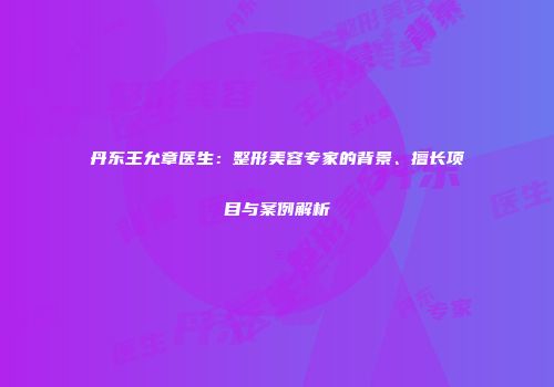 丹东王允章医生：整形美容专家的背景、擅长项目与案例解析