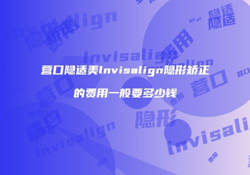 营口隐适美lnvisalign隐形矫正的费用一般要多少钱