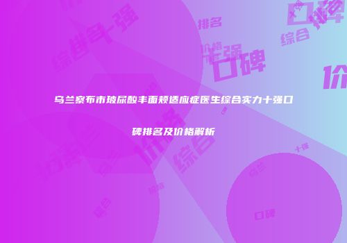 乌兰察布市玻尿酸丰面颊适应症医生综合实力十强口碑排名及价格解析