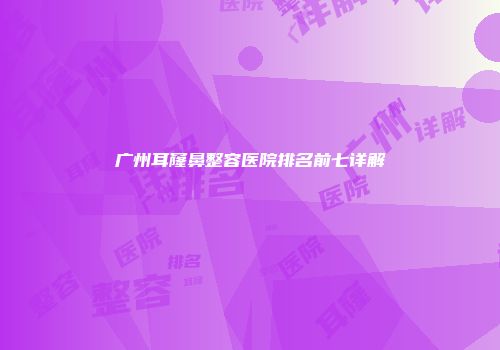 广州耳窿鼻整容医院排名前七详解