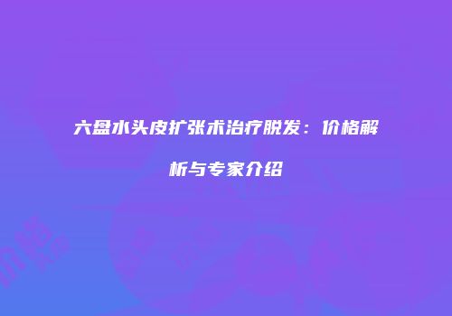 六盘水头皮扩张术治疗脱发：价格解析与专家介绍
