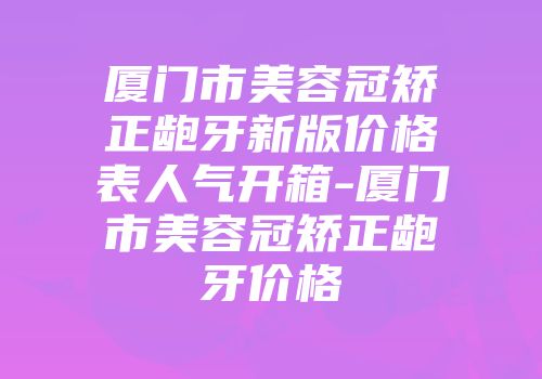 厦门市美容冠矫正龅牙新版价格表人气开箱-厦门市美容冠矫正龅牙价格