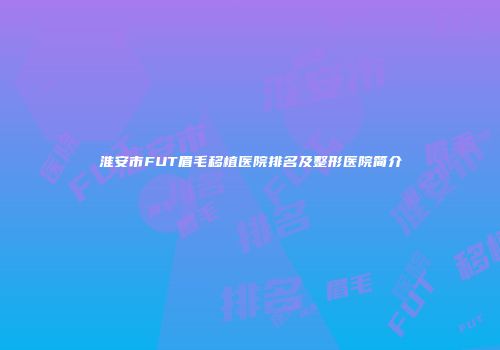 淮安市FUT眉毛移植医院排名及整形医院简介