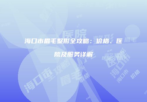 海口市眉毛整形全攻略：价格、医院及服务详解