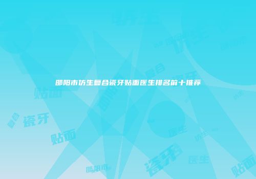邵阳市仿生复合瓷牙贴面医生排名前十推荐