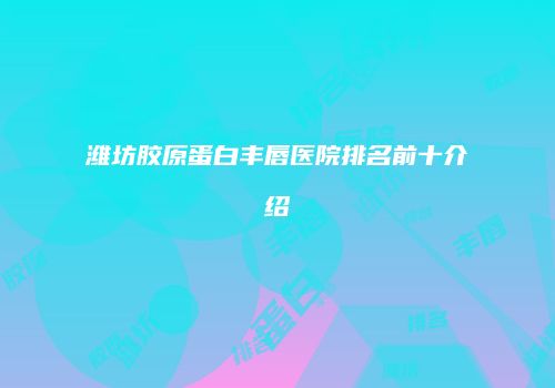 潍坊胶原蛋白丰唇医院排名前十介绍