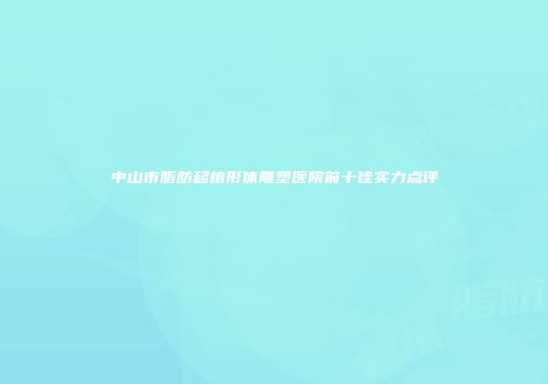 中山市脂肪移植形体雕塑医院前十佳实力点评