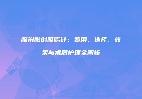 临汾微创吸脂针：费用、选择、效果与术后护理全解析