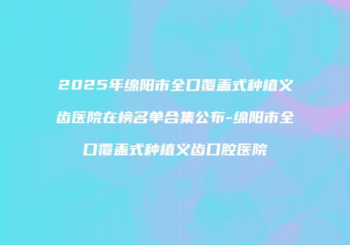 2025年绵阳市全口覆盖式种植义齿医院在榜名单合集公布-绵阳市全口覆盖式种植义齿口腔医院