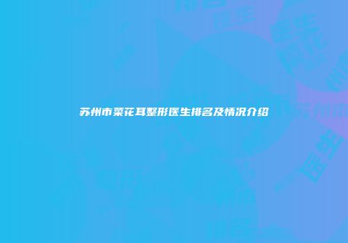 苏州市菜花耳整形医生排名及情况介绍