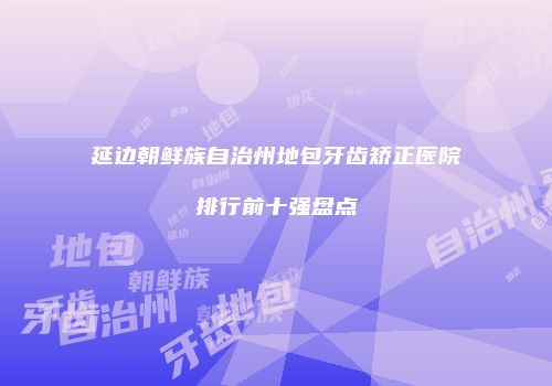 延边朝鲜族自治州地包牙齿矫正医院排行前十强盘点