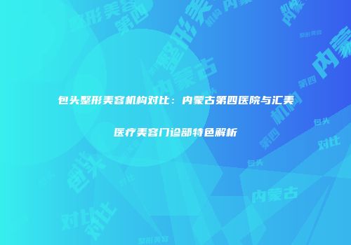 包头整形美容机构对比：内蒙古第四医院与汇美医疗美容门诊部特色解析