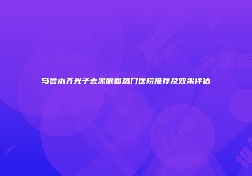 乌鲁木齐光子去黑眼圈热门医院推荐及效果评估