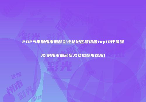 2025年荆州市面部彩光祛斑医院排名top10评价曝光(荆州市面部彩光祛斑整形医院)