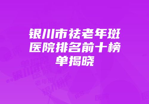 银川市祛老年斑医院排名前十榜单揭晓