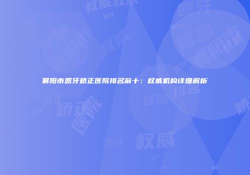 襄阳市露牙矫正医院排名前十：权威机构详细解析