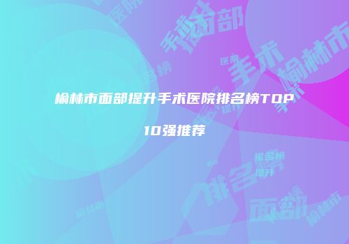 榆林市面部提升手术医院排名榜TOP10强推荐