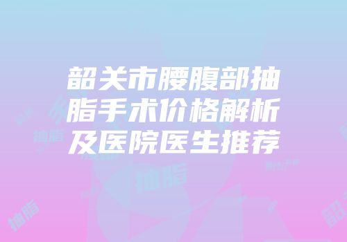韶关市腰腹部抽脂手术价格解析及医院医生推荐