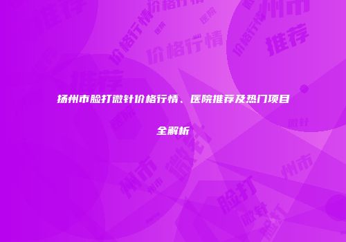 扬州市脸打微针价格行情、医院推荐及热门项目全解析