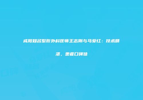 咸阳知名整形外科医师王志刚与马爱红：技术精湛，患者口碑佳