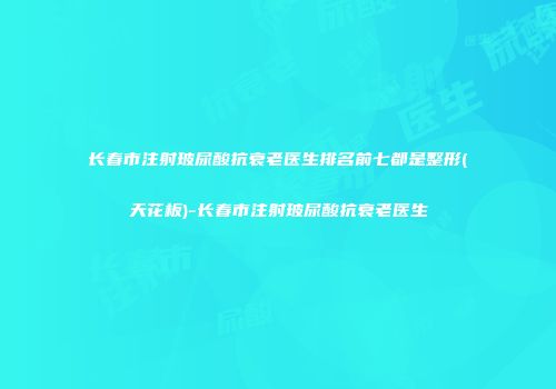 长春市注射玻尿酸抗衰老医生排名前七都是整形(天花板)-长春市注射玻尿酸抗衰老医生