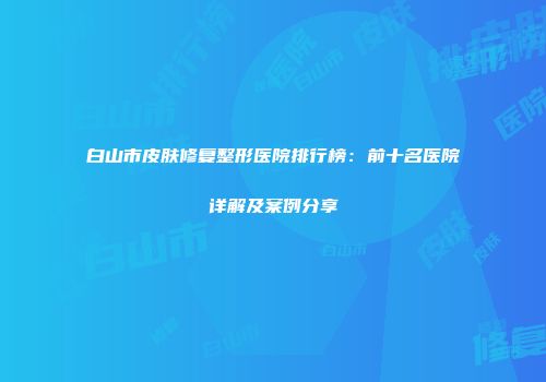 白山市皮肤修复整形医院排行榜：前十名医院详解及案例分享