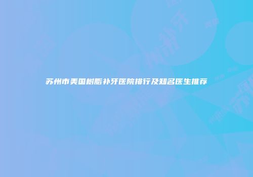 苏州市美国树脂补牙医院排行及知名医生推荐
