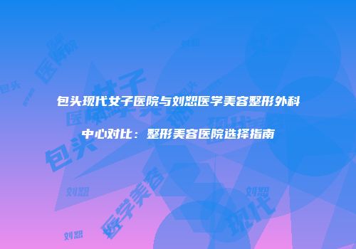 包头现代女子医院与刘恕医学美容整形外科中心对比：整形美容医院选择指南