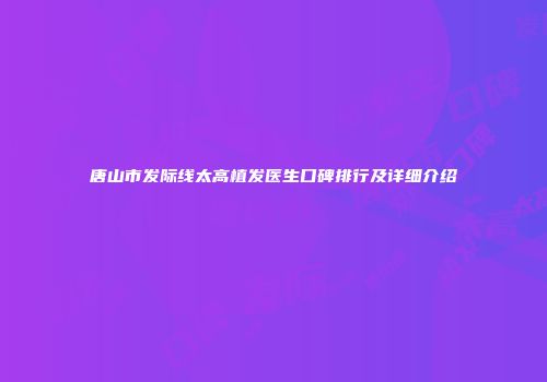 唐山市发际线太高植发医生口碑排行及详细介绍