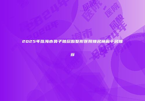 2025年珠海市鼻子玻尿酸整形医院排名榜前十名推荐