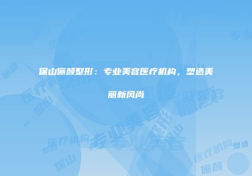 保山俪颜整形：专业美容医疗机构，塑造美丽新风尚