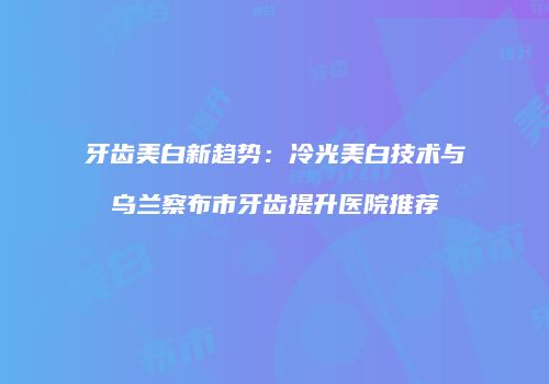 牙齿美白新趋势：冷光美白技术与乌兰察布市牙齿提升医院推荐